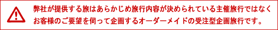 弊社が提供する旅はあらかじめ旅行内容が決められている主催旅行ではなくお客様のご要望を伺って企画するオーダーメイドの受注型企画旅行です。